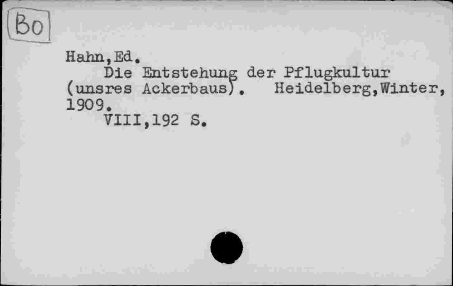 ﻿Hahn,Ed.
Die Entstehung der Pflugkultur (unsres Ackerbaus). Heidelberg,Winter, 1909.
VIII,192 S.